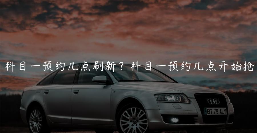 科目一预约几点刷新？科目一预约几点开始抢