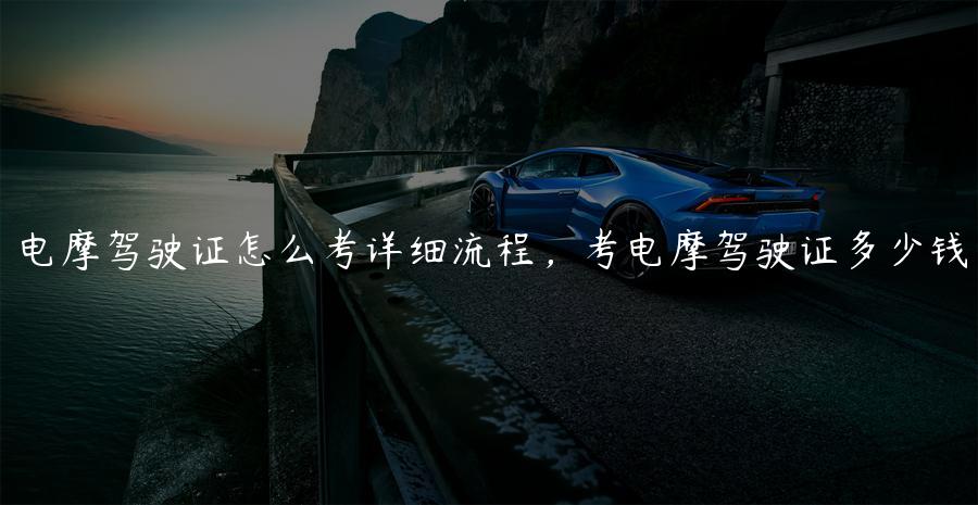 电摩驾驶证怎么考详细流程，考电摩驾驶证多少钱