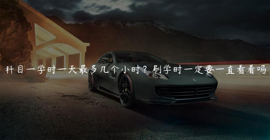 科目一学时一天最多几个小时？刷学时一定要一直看着吗
