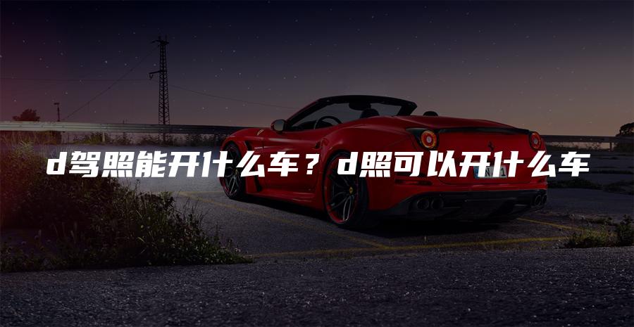 d驾照能开什么车？d照可以开什么车