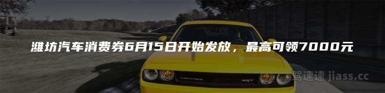 潍坊汽车消费券6月15日开始发放，最高可领7000元