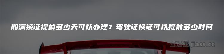 期满换证提前多少天可以办理？驾驶证换证可以提前多少时间