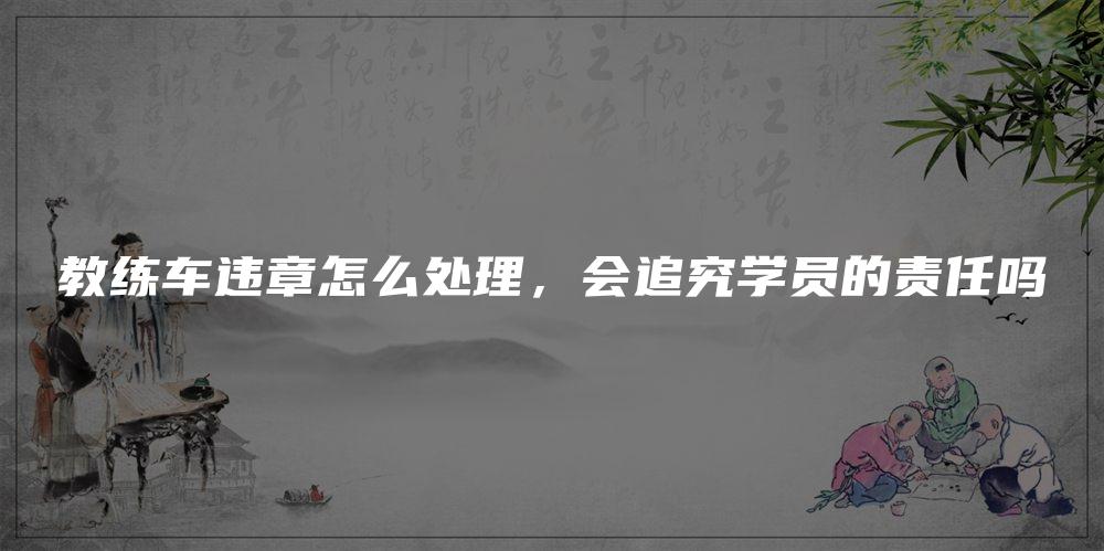 教练车违章怎么处理，会追究学员的责任吗