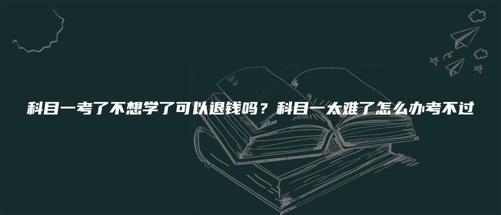 科目一考了不想学了可以退钱吗？科目一太难了怎么办考不过