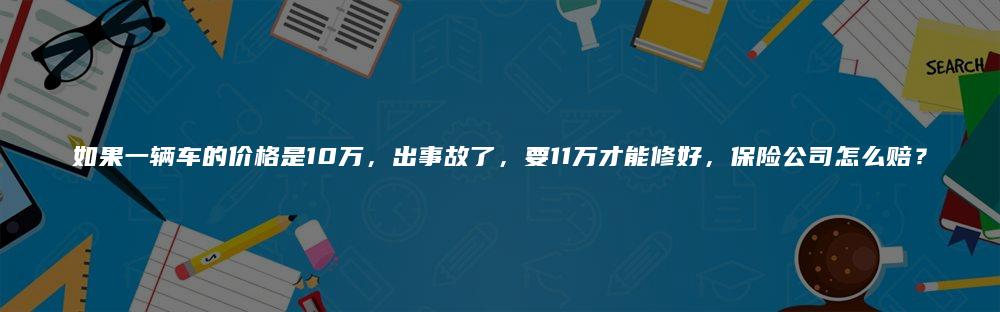 如果一辆车的价格是10万，出事故了，要11万才能修好，保险公司怎么赔？