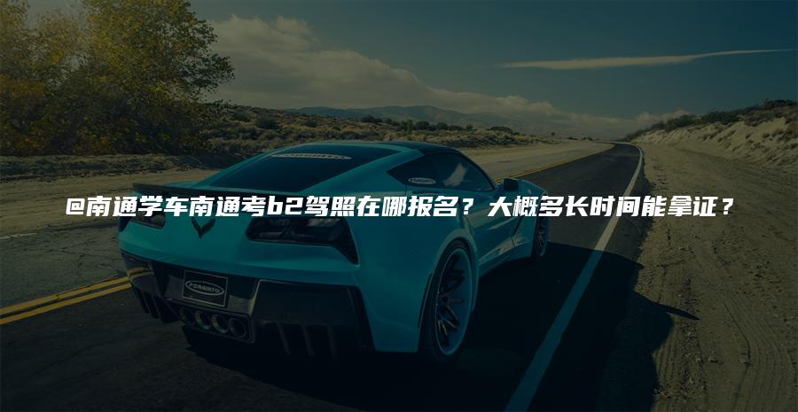 @南通学车南通考b2驾照在哪报名？大概多长时间能拿证？