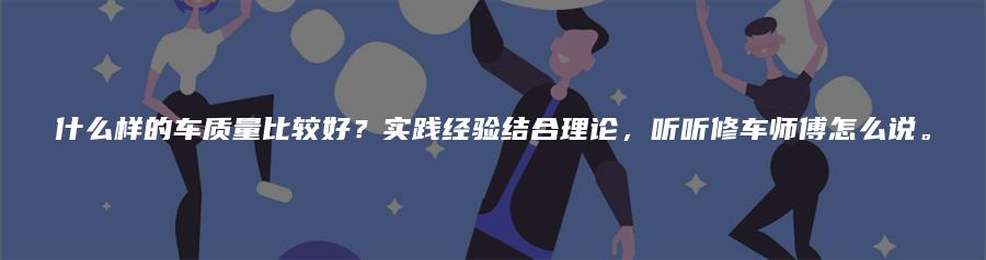 什么样的车质量比较好？实践经验结合理论，听听修车师傅怎么说。